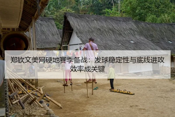 郑钦文美网硬地赛季备战：发球稳定性与底线进攻效率成关键