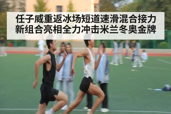 任子威重返冰场短道速滑混合接力新组合亮相全力冲击米兰冬奥金牌