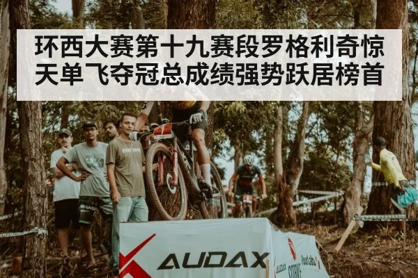 环西大赛第十九赛段罗格利奇惊天单飞夺冠总成绩强势跃居榜首