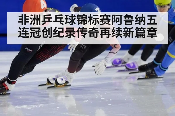 非洲乒乓球锦标赛阿鲁纳五连冠创纪录传奇再续新篇章