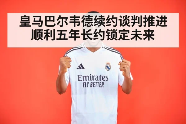 皇马巴尔韦德续约谈判推进顺利五年长约锁定未来